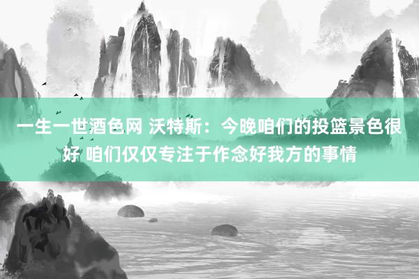 一生一世酒色网 沃特斯：今晚咱们的投篮景色很好 咱们仅仅专注于作念好我方的事情