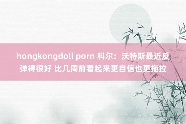 hongkongdoll porn 科尔：沃特斯最近反弹得很好 比几周前看起来更自信也更拖拉