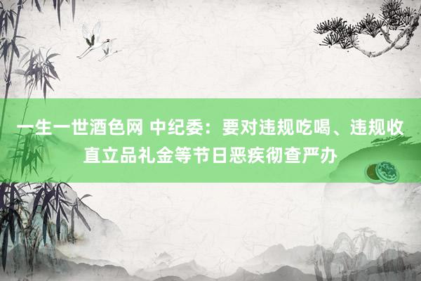 一生一世酒色网 中纪委：要对违规吃喝、违规收直立品礼金等节日恶疾彻查严办