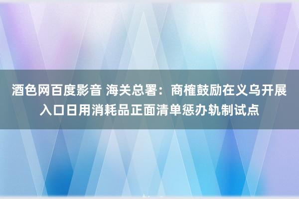 酒色网百度影音 海关总署：商榷鼓励在义乌开展入口日用消耗品正面清单惩办轨制试点