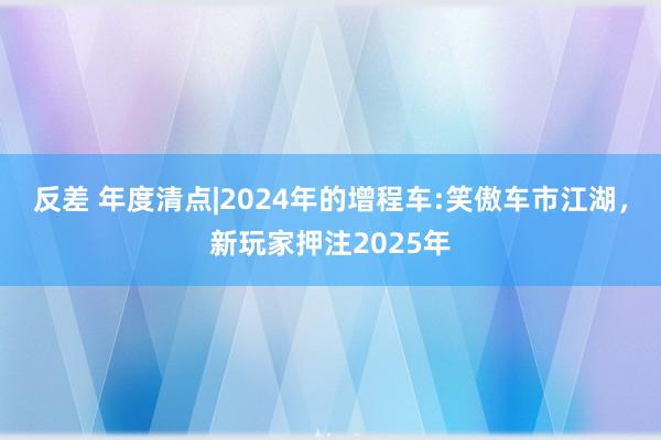 反差 年度清点|2024年的增程车:笑傲车市江湖，新玩家押注2025年