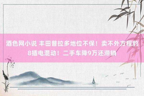 酒色网小说 丰田普拉多地位不保！卖不外方程豹8插电混动！二手车降9万还滞销