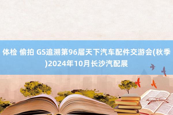 体检 偷拍 GS追溯第96届天下汽车配件交游会(秋季)2024年10月长沙汽配展