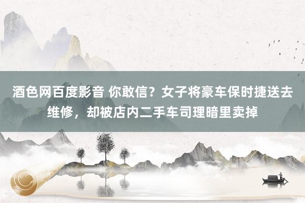 酒色网百度影音 你敢信？女子将豪车保时捷送去维修，却被店内二手车司理暗里卖掉