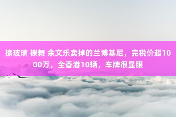 擦玻璃 裸舞 余文乐卖掉的兰博基尼，完税价超1000万，全香港10辆，车牌很显眼