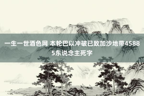 一生一世酒色网 本轮巴以冲破已致加沙地带45885东说念主死字