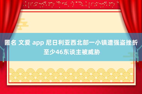 匿名 文爱 app 尼日利亚西北部一小镇遭强盗挫折 至少46东谈主被威胁