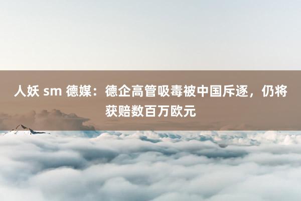 人妖 sm 德媒：德企高管吸毒被中国斥逐，仍将获赔数百万欧元