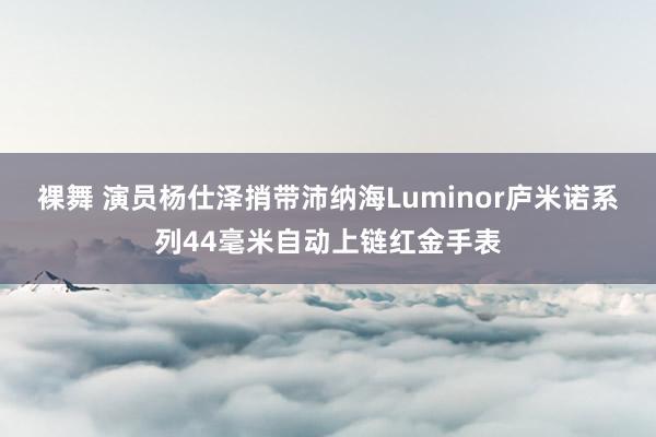 裸舞 演员杨仕泽捎带沛纳海Luminor庐米诺系列44毫米自动上链红金手表