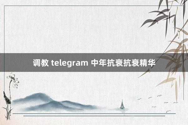 调教 telegram 中年抗衰抗衰精华