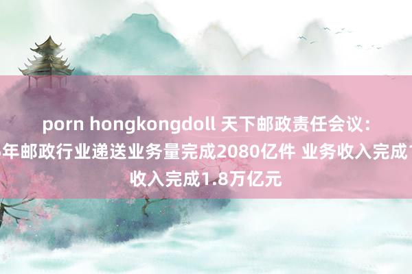 porn hongkongdoll 天下邮政责任会议：展望2025年邮政行业递送业务量完成2080亿件 业务收入完成1.8万亿元