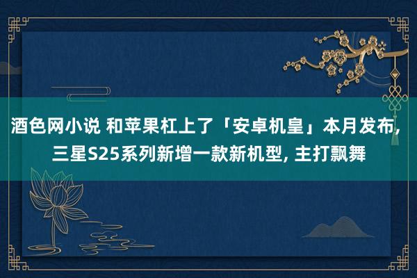 酒色网小说 和苹果杠上了「安卓机皇」本月发布， 三星S25系列新增一款新机型， 主打飘舞