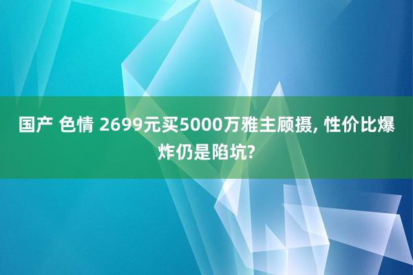 国产 色情 2699元买5000万雅主顾摄， 性价比爆炸仍是陷坑?