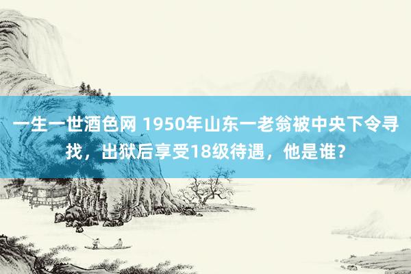 一生一世酒色网 1950年山东一老翁被中央下令寻找，出狱后享受18级待遇，他是谁？