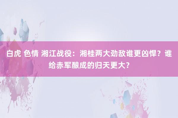 白虎 色情 湘江战役：湘桂两大劲敌谁更凶悍？谁给赤军酿成的归天更大？