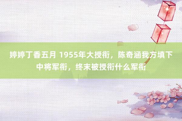 婷婷丁香五月 1955年大授衔，陈奇涵我方填下中将军衔，终末被授衔什么军衔