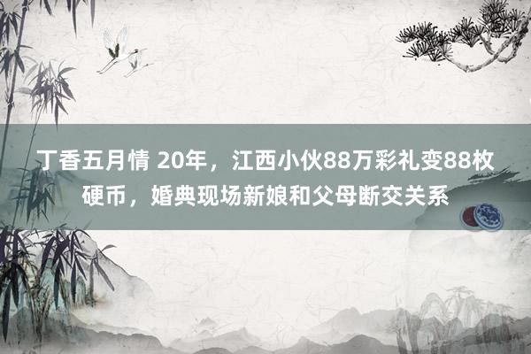 丁香五月情 20年，江西小伙88万彩礼变88枚硬币，婚典现场新娘和父母断交关系