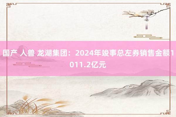 国产 人兽 龙湖集团：2024年竣事总左券销售金额1011.2亿元