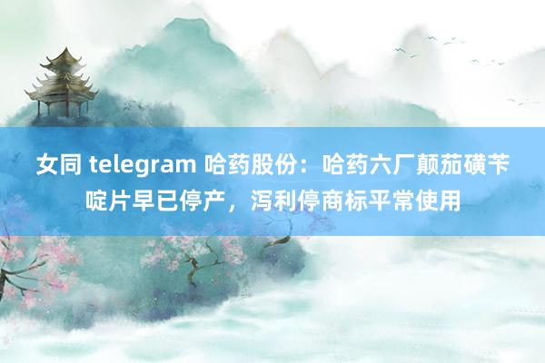 女同 telegram 哈药股份：哈药六厂颠茄磺苄啶片早已停产，泻利停商标平常使用