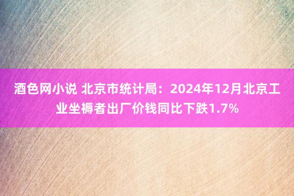 酒色网小说 北京市统计局：2024年12月北京工业坐褥者出厂价钱同比下跌1.7%