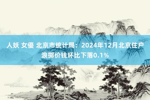 人妖 女優 北京市统计局：2024年12月北京住户浪掷价钱环比下落0.1%