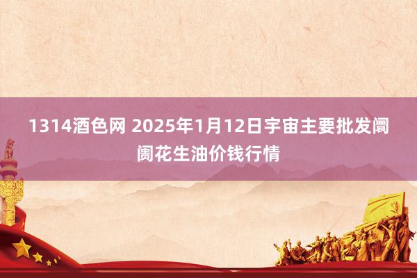 1314酒色网 2025年1月12日宇宙主要批发阛阓花生油价钱行情