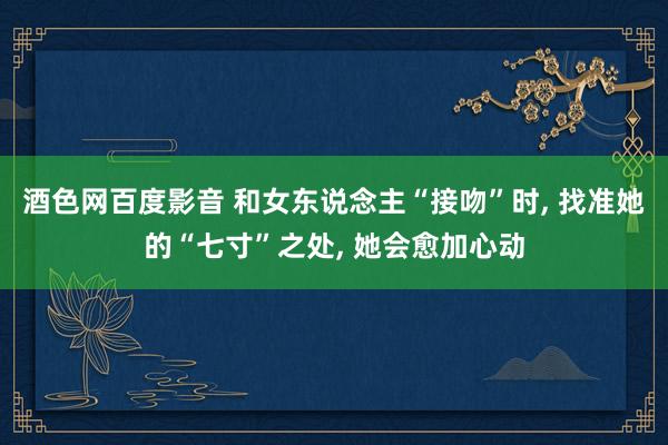 酒色网百度影音 和女东说念主“接吻”时， 找准她的“七寸”之处， 她会愈加心动