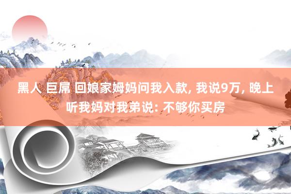 黑人 巨屌 回娘家姆妈问我入款， 我说9万， 晚上听我妈对我弟说: 不够你买房