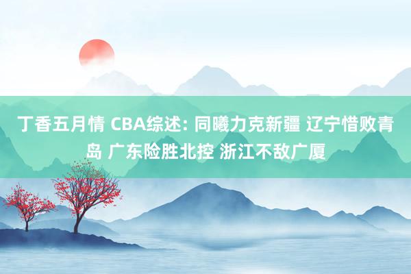 丁香五月情 CBA综述: 同曦力克新疆 辽宁惜败青岛 广东险胜北控 浙江不敌广厦