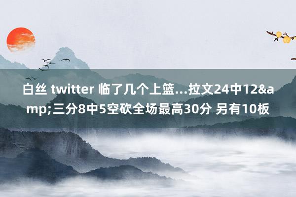 白丝 twitter 临了几个上篮...拉文24中12&三分8中5空砍全场最高30分 另有10板