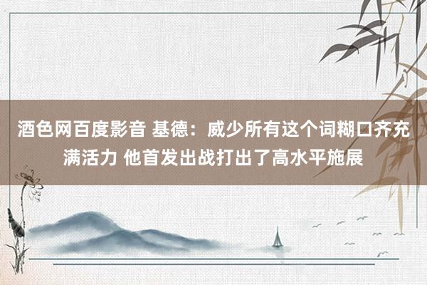 酒色网百度影音 基德：威少所有这个词糊口齐充满活力 他首发出战打出了高水平施展