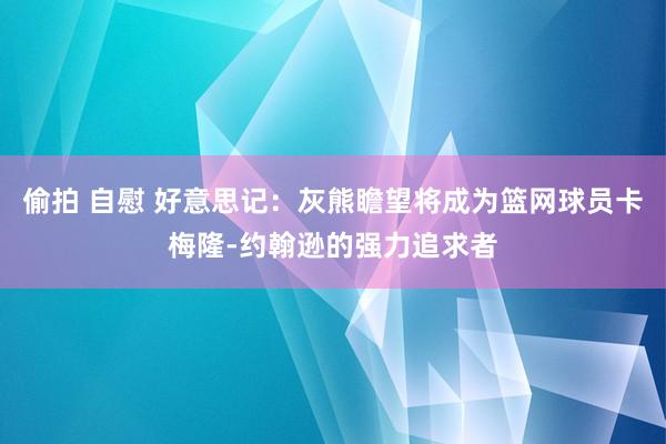 偷拍 自慰 好意思记：灰熊瞻望将成为篮网球员卡梅隆-约翰逊的强力追求者