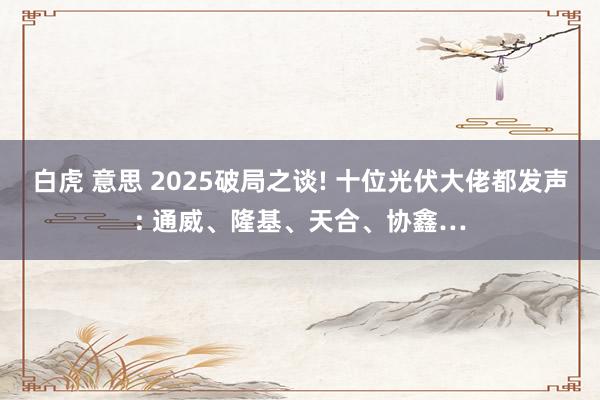 白虎 意思 2025破局之谈! 十位光伏大佬都发声: 通威、隆基、天合、协鑫…