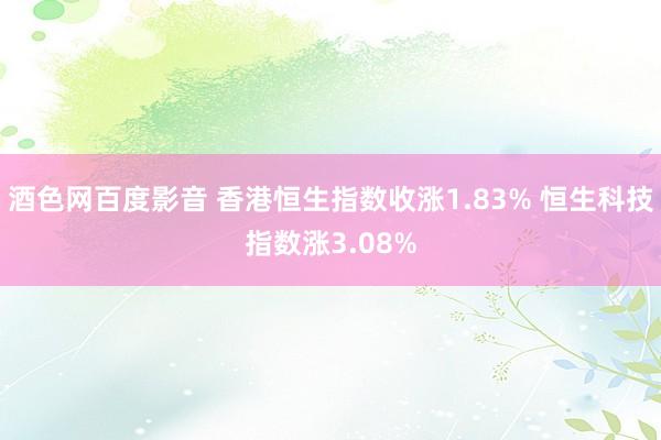 酒色网百度影音 香港恒生指数收涨1.83% 恒生科技指数涨3.08%