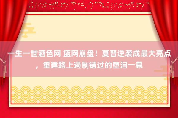 一生一世酒色网 篮网崩盘！夏普逆袭成最大亮点，重建路上遏制错过的堕泪一幕