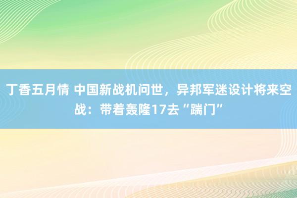 丁香五月情 中国新战机问世，异邦军迷设计将来空战：带着轰隆17去“踹门”