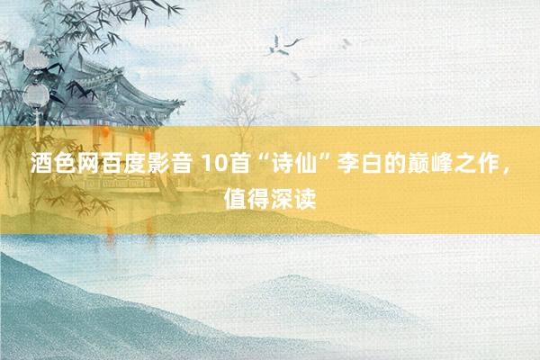 酒色网百度影音 10首“诗仙”李白的巅峰之作，值得深读