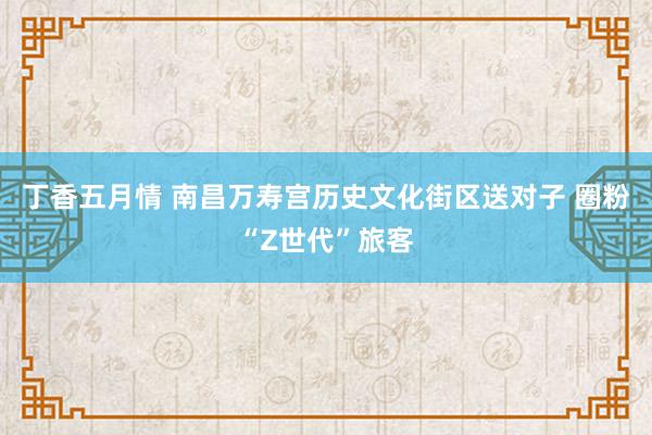 丁香五月情 南昌万寿宫历史文化街区送对子 圈粉“Z世代”旅客