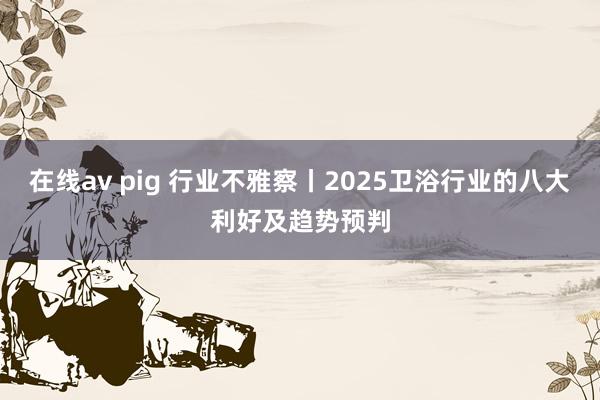 在线av pig 行业不雅察丨2025卫浴行业的八大利好及趋势预判