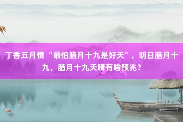 丁香五月情 “最怕腊月十九是好天”，明日腊月十九，腊月十九天晴有啥预兆？