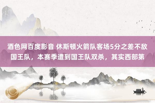 酒色网百度影音 休斯顿火箭队客场5分之差不敌国王队，本赛季遭到国王队双杀，其实西部第