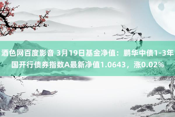 酒色网百度影音 3月19日基金净值：鹏华中债1-3年国开行债券指数A最新净值1.0643，涨0.02%