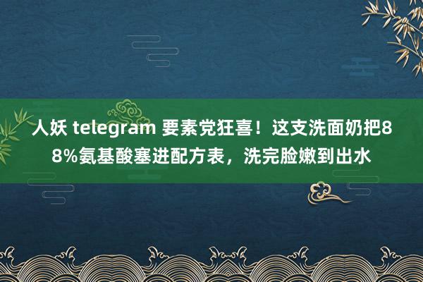 人妖 telegram 要素党狂喜！这支洗面奶把88%氨基酸塞进配方表，洗完脸嫩到出水