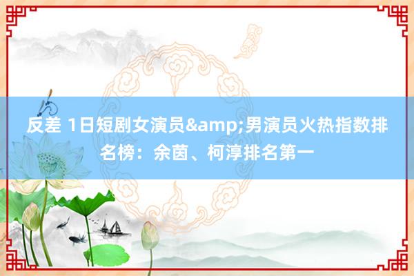 反差 1日短剧女演员&男演员火热指数排名榜：余茵、柯淳排名第一