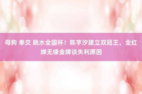 母狗 拳交 跳水全国杯！陈芋汐建立双冠王，全红婵无缘金牌谈失利原因