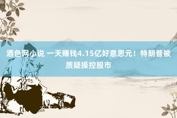 酒色网小说 一天赚钱4.15亿好意思元！特朗普被质疑操控股市
