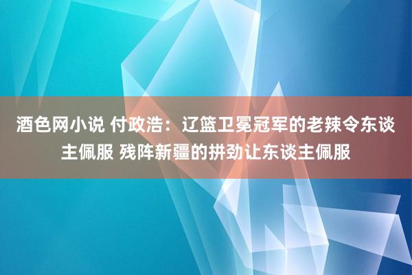 酒色网小说 付政浩：辽篮卫冕冠军的老辣令东谈主佩服 残阵新疆的拼劲让东谈主佩服