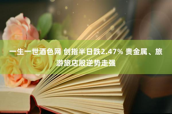 一生一世酒色网 创指半日跌2.47% 贵金属、旅游旅店股逆势走强