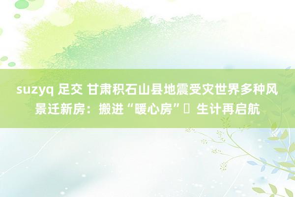 suzyq 足交 甘肃积石山县地震受灾世界多种风景迁新房：搬进“暖心房” 生计再启航