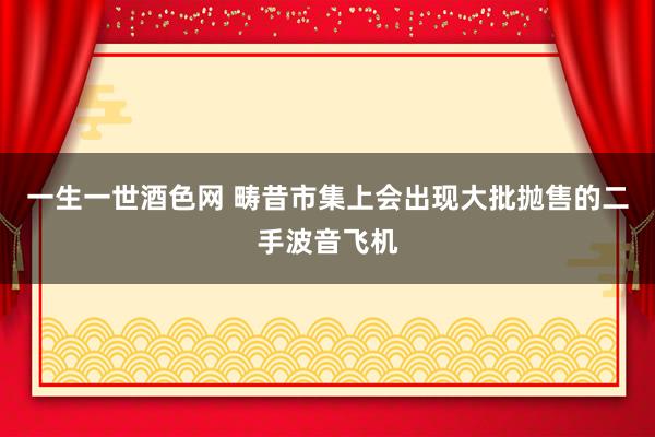 一生一世酒色网 畴昔市集上会出现大批抛售的二手波音飞机